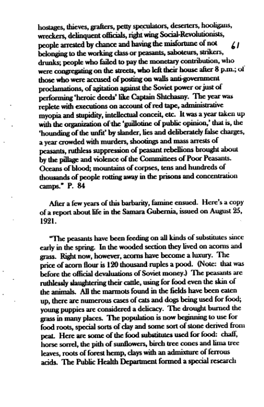 hostages, thieves, grafirs, petty speculators, deserters, hooligans, people arrested by chance and having the misfortunc of not ¢ bdonﬁ‘.nll:wofk’n(dn‘mpmmh.nbowun,ﬂsn. dnmk:pwpkmhﬂedmpyhmymimﬁon,wlw were congregating on the streets, who left their house afier 8 pam.; of those who were accusedl of posting on walls anti goverment proclamations, of agilation against the Soviet power or just of performing ‘heroic deeds’ ike Captain Shichasay. The year was replete with executions on account of red tape, administrative ‘myopia and swpidity, intellectual conceit,etc. It was a year taken up with the organization of the ‘guillotine of public opinion,that is, e “hounding of the unfit’ by skander, lics and deliberately false charges, a year crowded with murders, shootings and mass arrests of ‘peasants, ruthless suppression of peasant rebellions brought about by the pilage and violence of the Commitees of Poor Peasanis. ‘Oceans of blood; mountains of corpses, tens and hundreds of thousands of people rotting away in the prisons and concentration camps.” P. 84  After a few years of this barbarity, famine cnsucd. Here’s a copy of a report about ife in the Samara Gubernia, issucd on August 25, 1921.  “The peasants have been feeding on all kinds of subsiitutes since carly in the spring. In the wooded section they lived on acoms and grass. Right now, however, acoms have become a lusury. The price of acorn flour s 120 thousand ruples a pood. (Note: that was before the official devaluations of Soviet money) The peasants arc ruthlessly saughcring their cattle, using for food even the skin of the animals. All the marmots found in the fields have been caten up, there are numerous cases of cats and dogs being used for food; young puppies are considered a delicacy. The drought bured the grass in many places. The population is now beginning to use for food roots, special sorts of clay and some sort of stone derived from peat. Here are some of the food substitutes used for food: chaff, horse sorrel, the pith of sunflowers, birch tree cones and lima tree leaves, roots of forest hemp, clays with an admixture of ferrous acids. The Public Health Department formed a specil research 